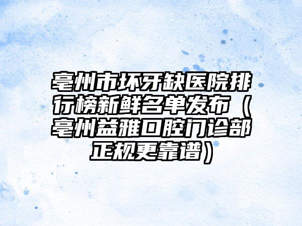 亳州市坏牙缺医院排行榜新鲜名单发布（亳州益雅口腔门诊部正规更靠谱）