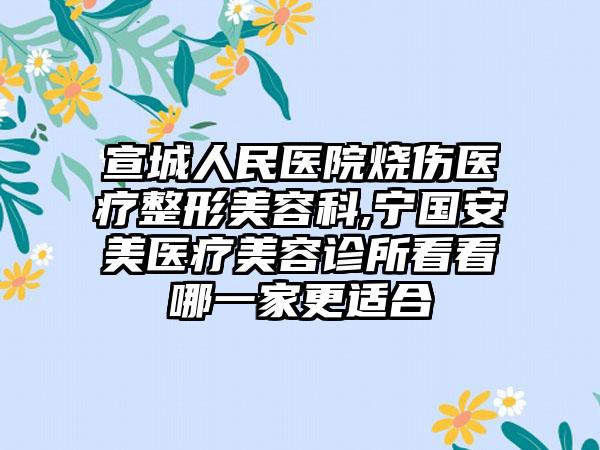 宣城人民医院烧伤医疗整形美容科,宁国安美医疗美容诊所看看哪一家更适合