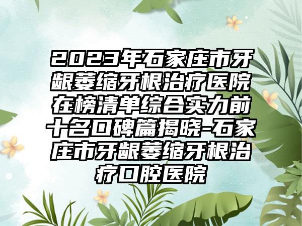 2023年石家庄市牙龈萎缩牙根治疗医院在榜清单综合实力前十名口碑篇揭晓-石家庄市牙龈萎缩牙根治疗口腔医院