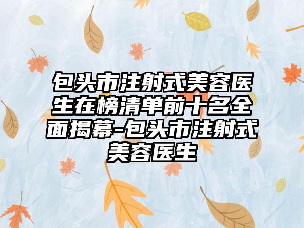 包头市注射式美容医生在榜清单前十名全面揭幕-包头市注射式美容医生