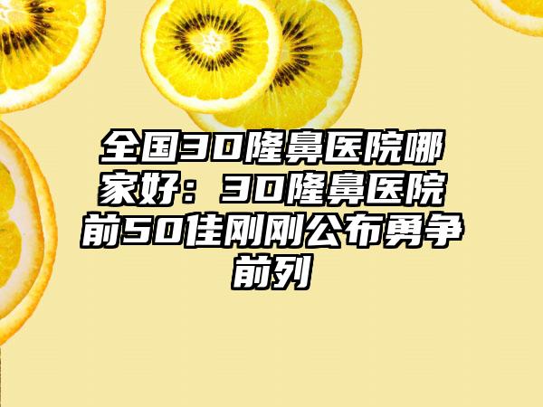 全国3D隆鼻医院哪家好：3D隆鼻医院前50佳刚刚公布勇争前列