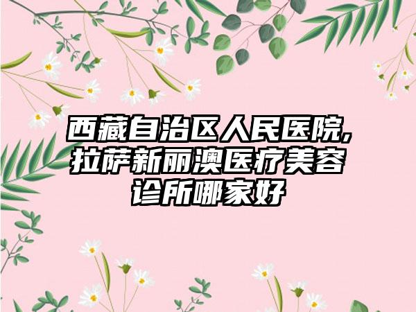 西藏自治区人民医院,拉萨新丽澳医疗美容诊所哪家好