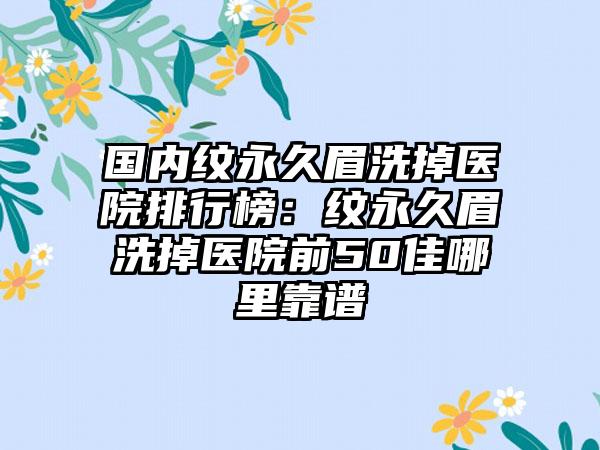 国内纹永久眉洗掉医院排行榜：纹永久眉洗掉医院前50佳哪里靠谱