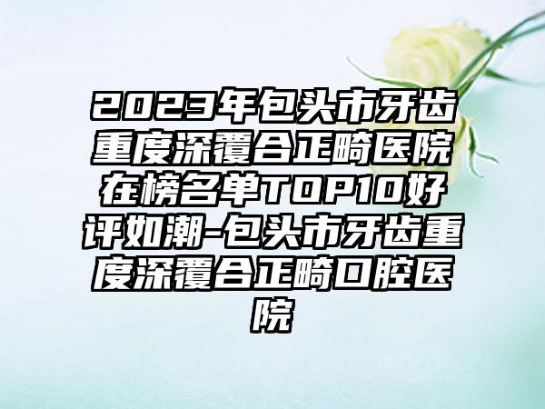 2023年包头市牙齿重度深覆合正畸医院在榜名单TOP10好评如潮-包头市牙齿重度深覆合正畸口腔医院