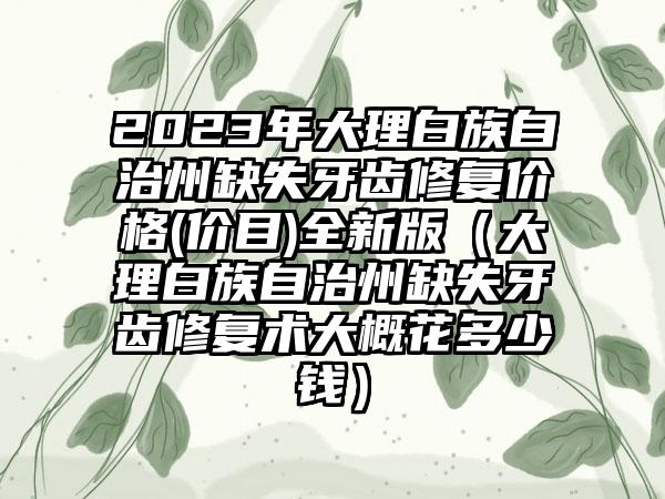 2023年大理白族自治州缺失牙齿修复价格(价目)全新版（大理白族自治州缺失牙齿修复术大概花多少钱）