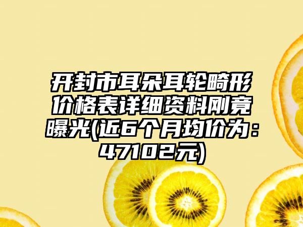 开封市耳朵耳轮畸形价格表详细资料刚竟曝光(近6个月均价为：47102元)