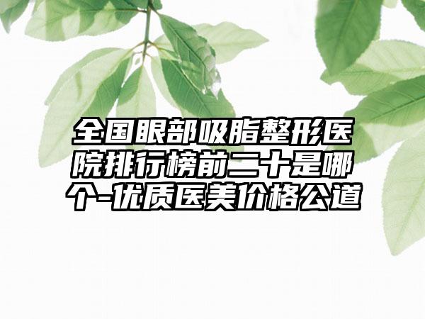 全国眼部吸脂整形医院排行榜前二十是哪个-优质医美价格公道