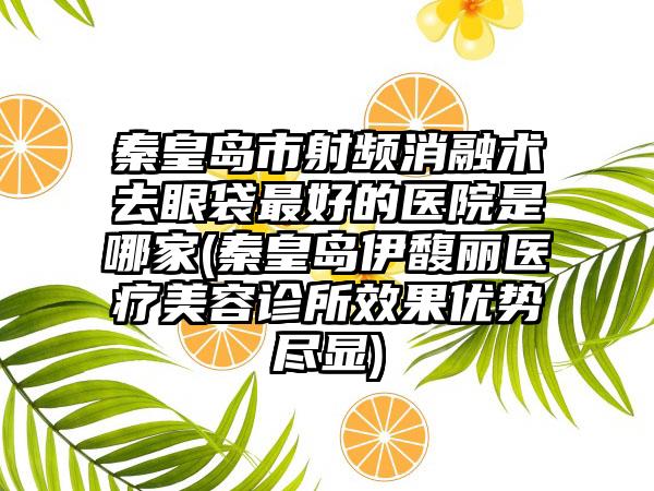 秦皇岛市射频消融术去眼袋最好的医院是哪家(秦皇岛伊馥丽医疗美容诊所效果优势尽显)