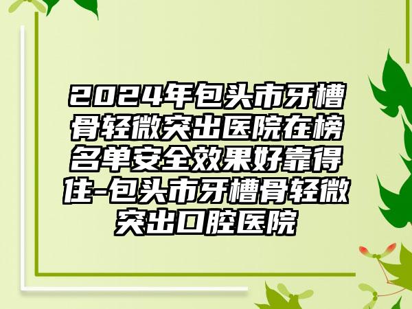 2024年包头市牙槽骨轻微突出医院在榜名单安全效果好靠得住-包头市牙槽骨轻微突出口腔医院