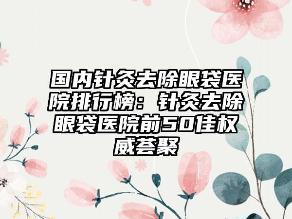 国内针灸去除眼袋医院排行榜：针灸去除眼袋医院前50佳权威荟聚