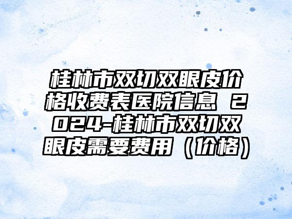 桂林市双切双眼皮价格收费表医院信息 2024-桂林市双切双眼皮需要费用（价格）