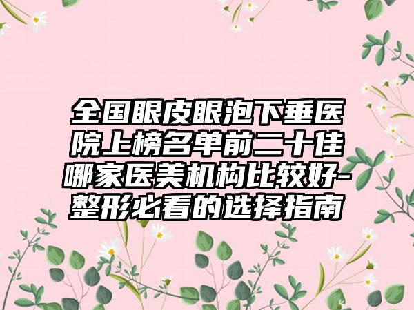 全国眼皮眼泡下垂医院上榜名单前二十佳哪家医美机构比较好-整形必看的选择指南