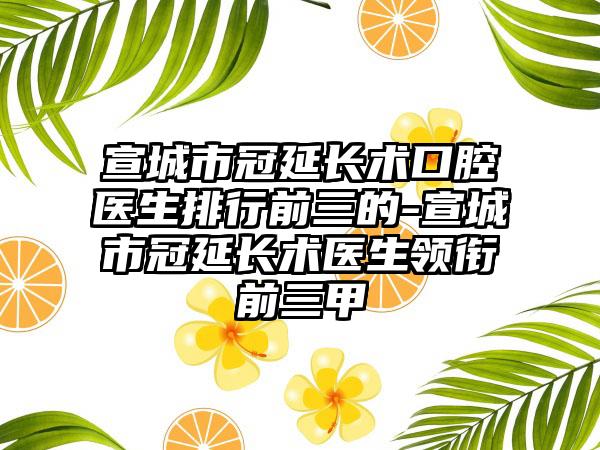 宣城市冠延长术口腔医生排行前三的-宣城市冠延长术医生领衔前三甲