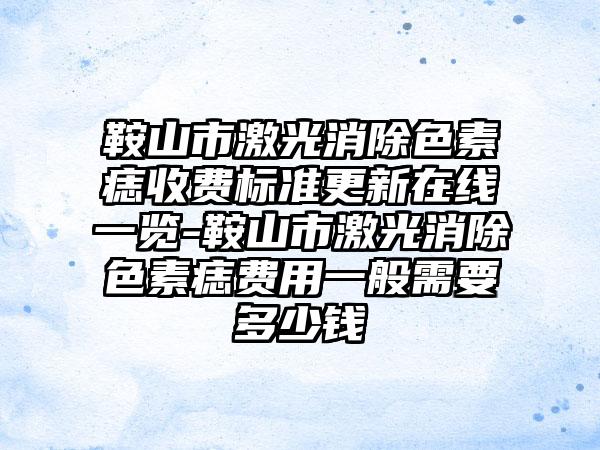 鞍山市激光消除色素痣收费标准更新在线一览-鞍山市激光消除色素痣费用一般需要多少钱