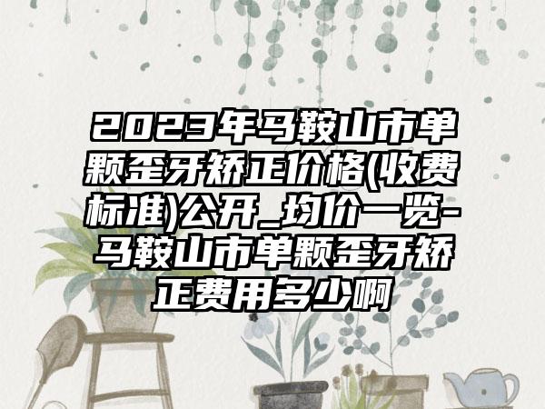 2023年马鞍山市单颗歪牙矫正价格(收费标准)公开_均价一览-马鞍山市单颗歪牙矫正费用多少啊