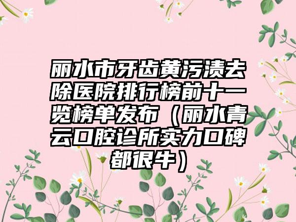 丽水市牙齿黄污渍去除医院排行榜前十一览榜单发布（丽水青云口腔诊所实力口碑都很牛）