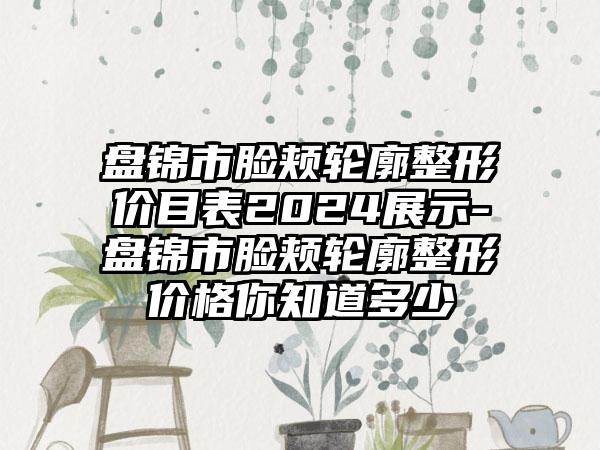 盘锦市脸颊轮廓整形价目表2024展示-盘锦市脸颊轮廓整形价格你知道多少