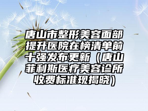 唐山市整形美容面部提升医院在榜清单前十强发布更新（唐山菲利斯医疗美容诊所收费标准现揭晓）