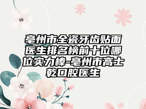 亳州市全瓷牙齿贴面医生排名榜前十位哪位实力棒-亳州市高士乾口腔医生