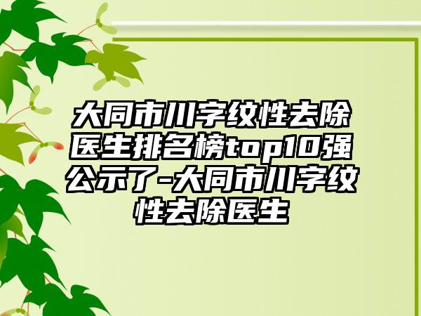 大同市川字纹性去除医生排名榜top10强公示了-大同市川字纹性去除医生