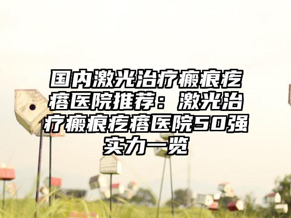 国内激光治疗瘢痕疙瘩医院推荐：激光治疗瘢痕疙瘩医院50强实力一览