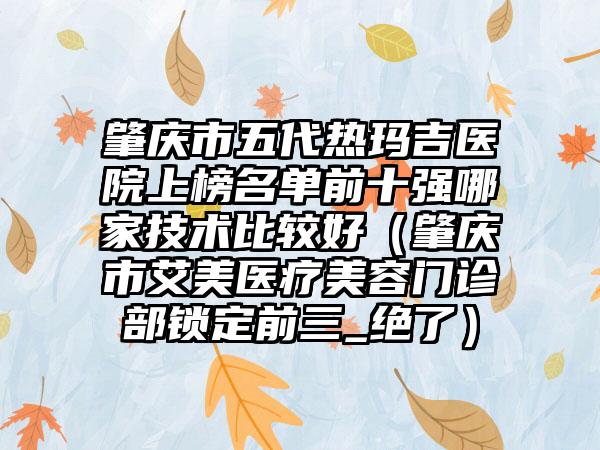 肇庆市五代热玛吉医院上榜名单前十强哪家技术比较好（肇庆市艾美医疗美容门诊部锁定前三_绝了）