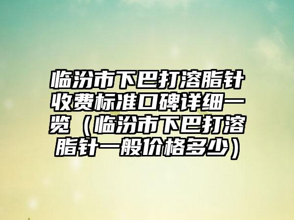 临汾市下巴打溶脂针收费标准口碑详细一览（临汾市下巴打溶脂针一般价格多少）