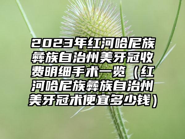 2023年红河哈尼族彝族自治州美牙冠收费明细手术一览（红河哈尼族彝族自治州美牙冠术便宜多少钱）