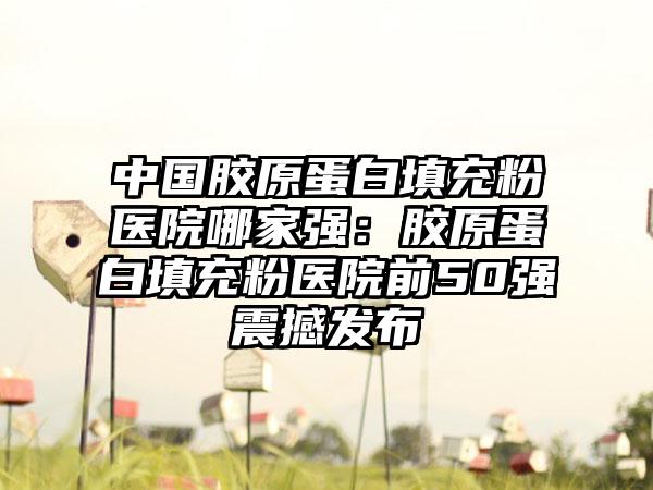 中国胶原蛋白填充粉医院哪家强：胶原蛋白填充粉医院前50强震撼发布