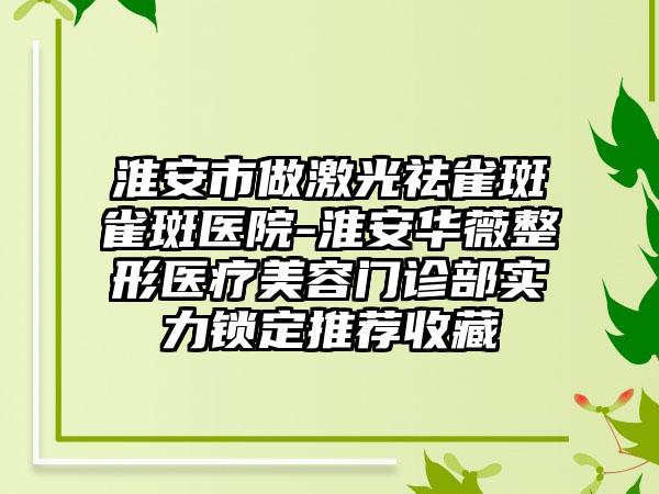 淮安市做激光祛雀斑雀斑医院-淮安华薇整形医疗美容门诊部实力锁定推荐收藏