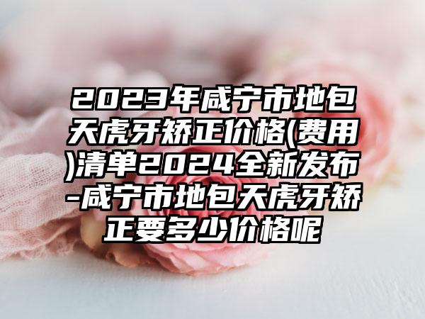 2023年咸宁市地包天虎牙矫正价格(费用)清单2024全新发布-咸宁市地包天虎牙矫正要多少价格呢