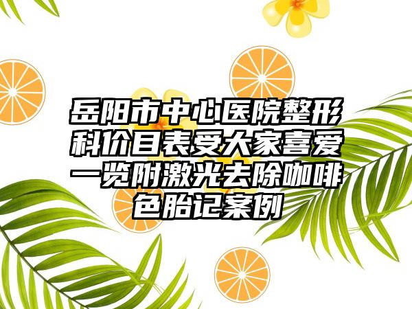 岳阳市中心医院整形科价目表受大家喜爱一览附激光去除咖啡色胎记案例