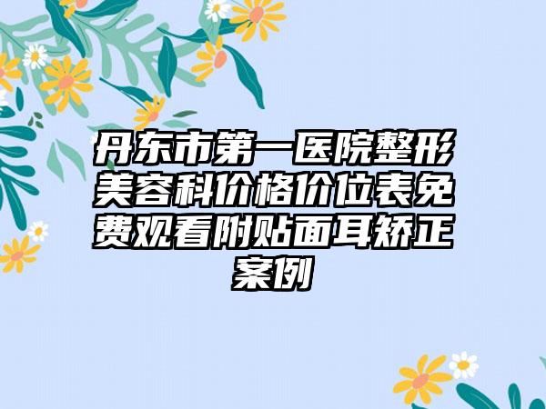 丹东市第一医院整形美容科价格价位表免费观看附贴面耳矫正案例