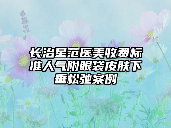 长治星范医美收费标准人气附眼袋皮肤下垂松弛案例