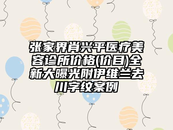 张家界肖兴平医疗美容诊所价格(价目)全新大曝光附伊维兰去川字纹案例