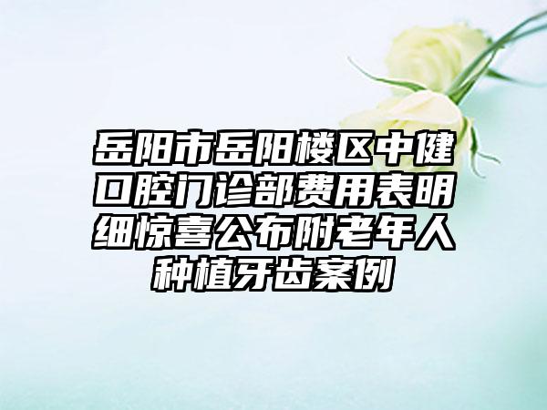 岳阳市岳阳楼区中健口腔门诊部费用表明细惊喜公布附老年人种植牙齿案例