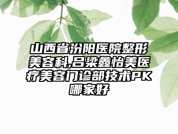 山西省汾阳医院整形美容科,吕梁鑫怡美医疗美容门诊部技术PK哪家好