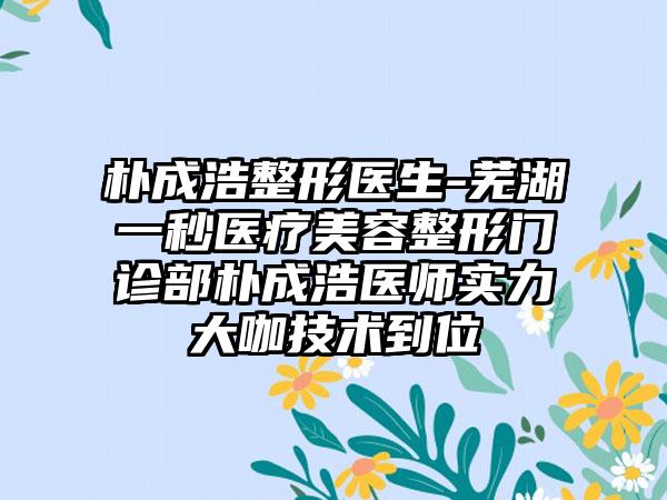 朴成浩整形医生-芜湖一秒医疗美容整形门诊部朴成浩医师实力大咖技术到位