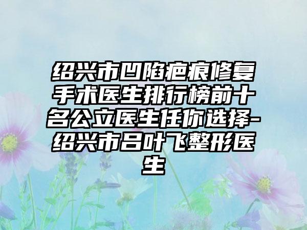 绍兴市凹陷疤痕修复手术医生排行榜前十名公立医生任你选择-绍兴市吕叶飞整形医生