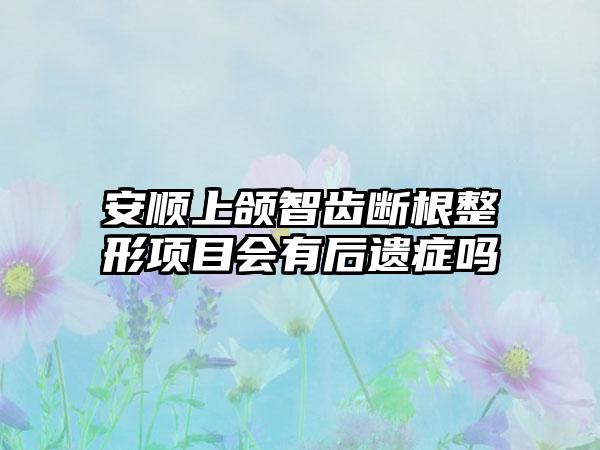 安顺上颌智齿断根整形项目会有后遗症吗