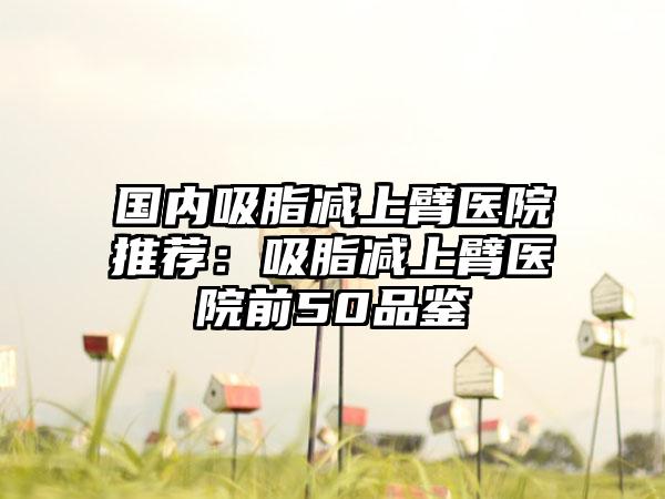 国内吸脂减上臂医院推荐：吸脂减上臂医院前50品鉴