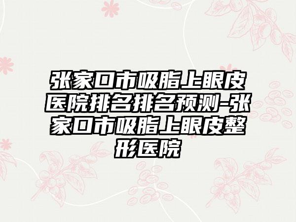 张家口市吸脂上眼皮医院排名排名预测-张家口市吸脂上眼皮整形医院