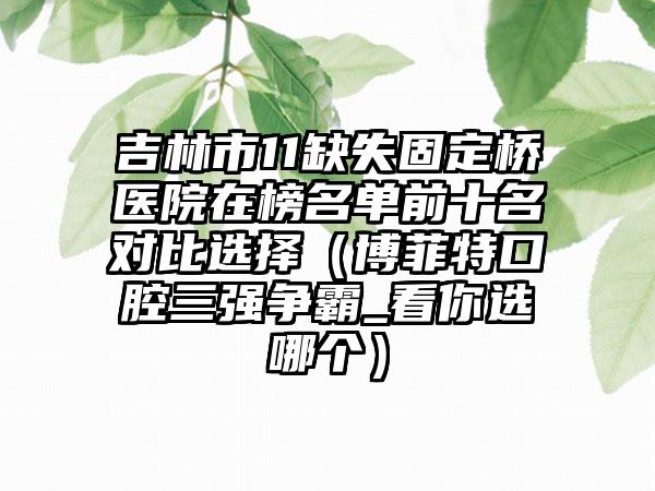 吉林市11缺失固定桥医院在榜名单前十名对比选择（博菲特口腔三强争霸_看你选哪个）