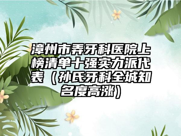 漳州市弄牙科医院上榜清单十强实力派代表（孙氏牙科全城知名度高涨）