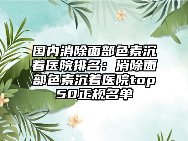 国内消除面部色素沉着医院排名：消除面部色素沉着医院top50正规名单