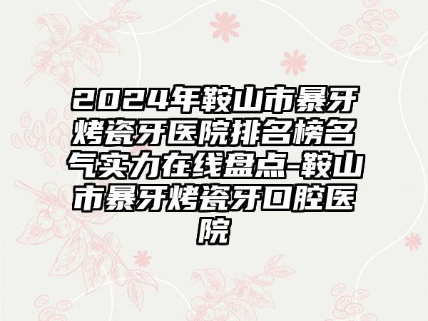 2024年鞍山市暴牙烤瓷牙医院排名榜名气实力在线盘点-鞍山市暴牙烤瓷牙口腔医院