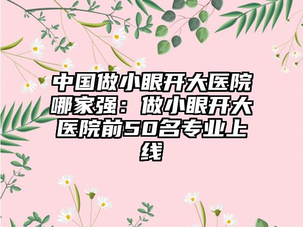 中国做小眼开大医院哪家强：做小眼开大医院前50名专业上线