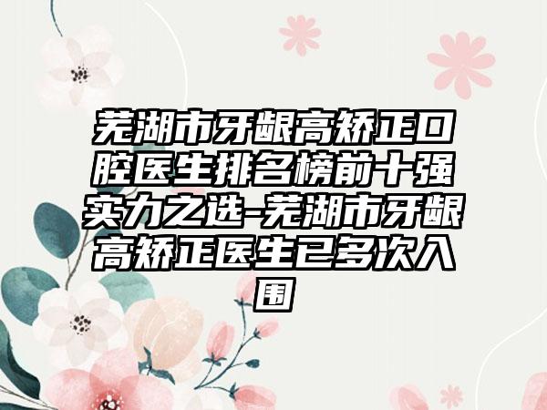 芜湖市牙龈高矫正口腔医生排名榜前十强实力之选-芜湖市牙龈高矫正医生已多次入围