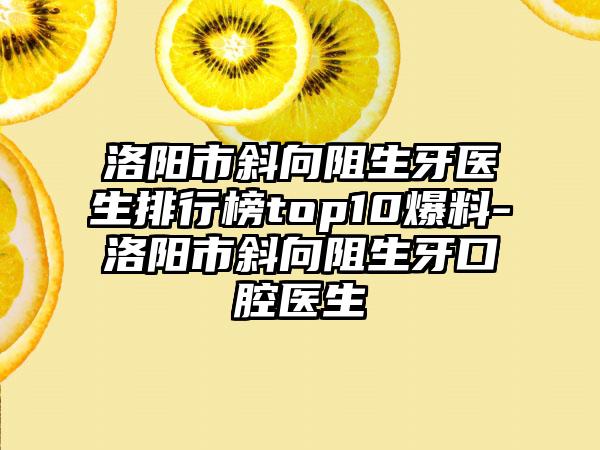 洛阳市斜向阻生牙医生排行榜top10爆料-洛阳市斜向阻生牙口腔医生