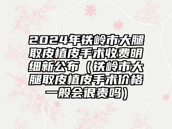 2024年铁岭市大腿取皮植皮手术收费明细新公布（铁岭市大腿取皮植皮手术价格一般会很贵吗）